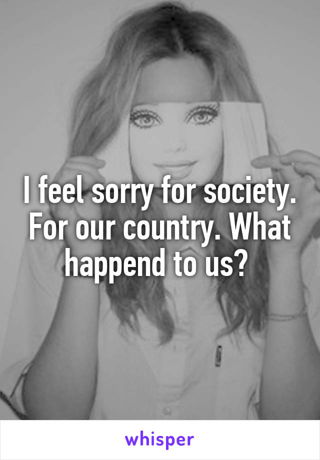 I feel sorry for society. For our country. What happend to us? 