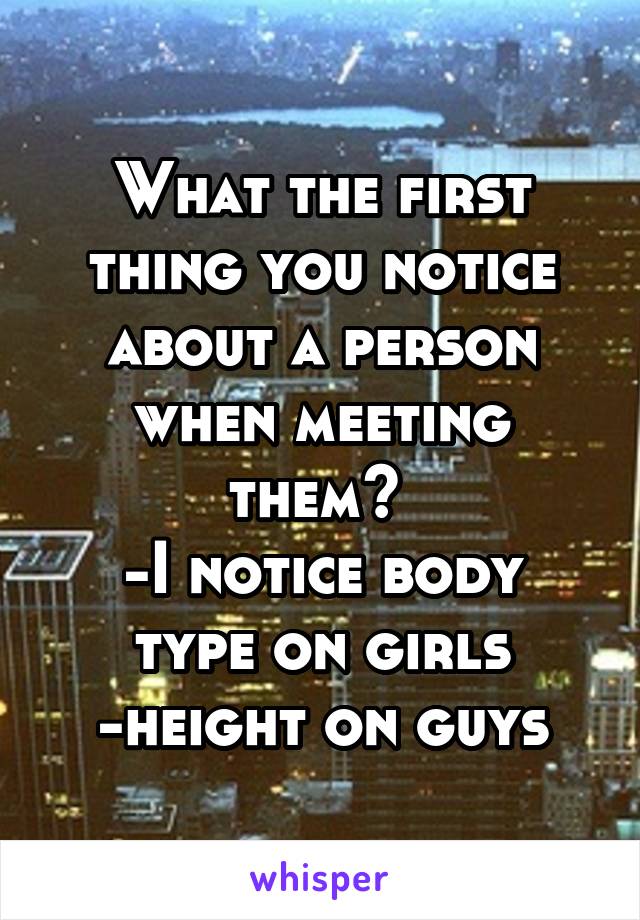 What the first thing you notice about a person when meeting them? 
-I notice body type on girls
-height on guys