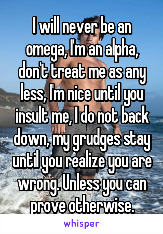 I will never be an omega, I'm an alpha, don't treat me as any less, I'm nice until you insult me, I do not back down, my grudges stay until you realize you are wrong. Unless you can prove otherwise.