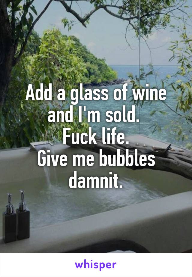 Add a glass of wine and I'm sold. 
Fuck life.
Give me bubbles damnit.