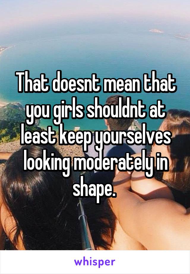 That doesnt mean that you girls shouldnt at least keep yourselves looking moderately in shape. 