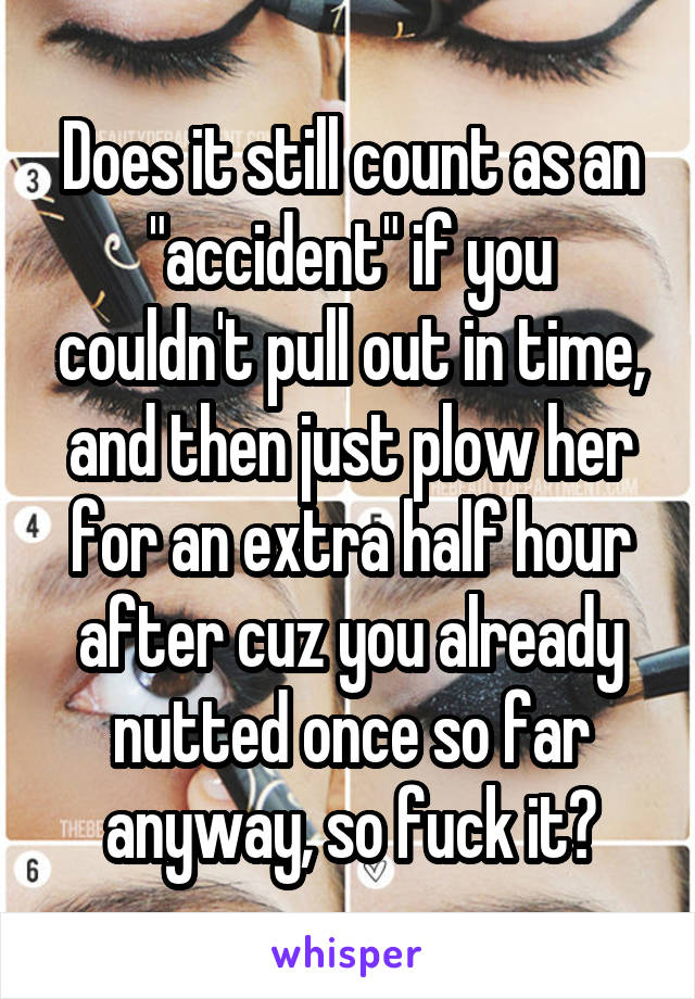 Does it still count as an "accident" if you couldn't pull out in time, and then just plow her for an extra half hour after cuz you already nutted once so far anyway, so fuck it?