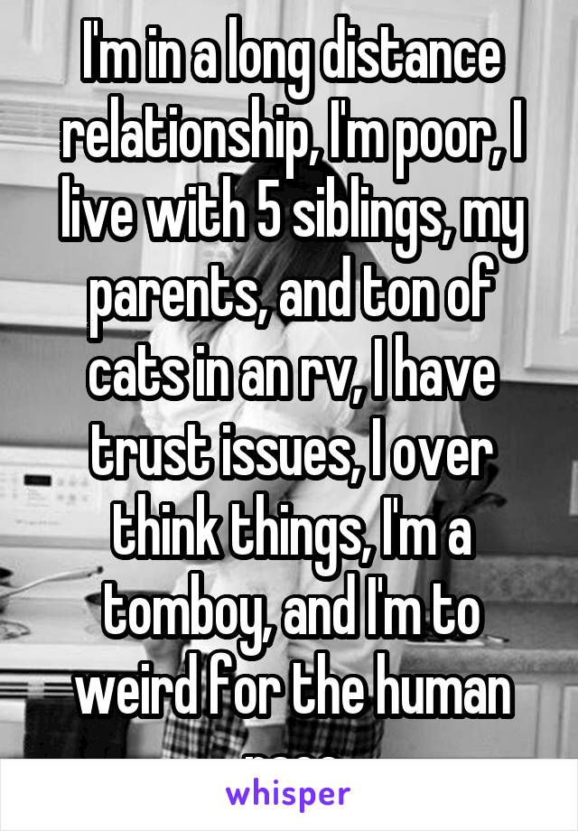 I'm in a long distance relationship, I'm poor, I live with 5 siblings, my parents, and ton of cats in an rv, I have trust issues, I over think things, I'm a tomboy, and I'm to weird for the human race