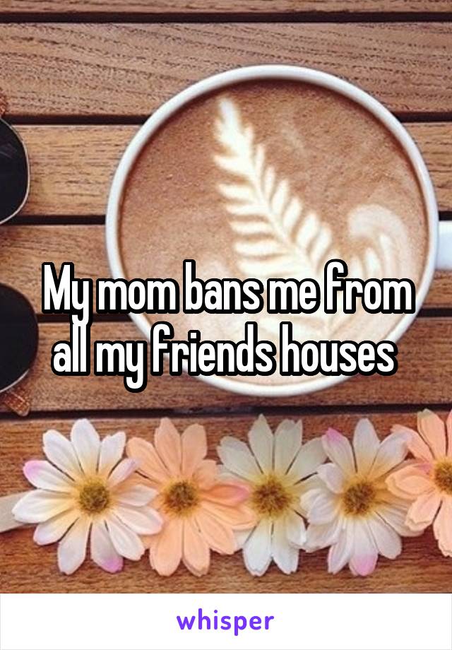 My mom bans me from all my friends houses 