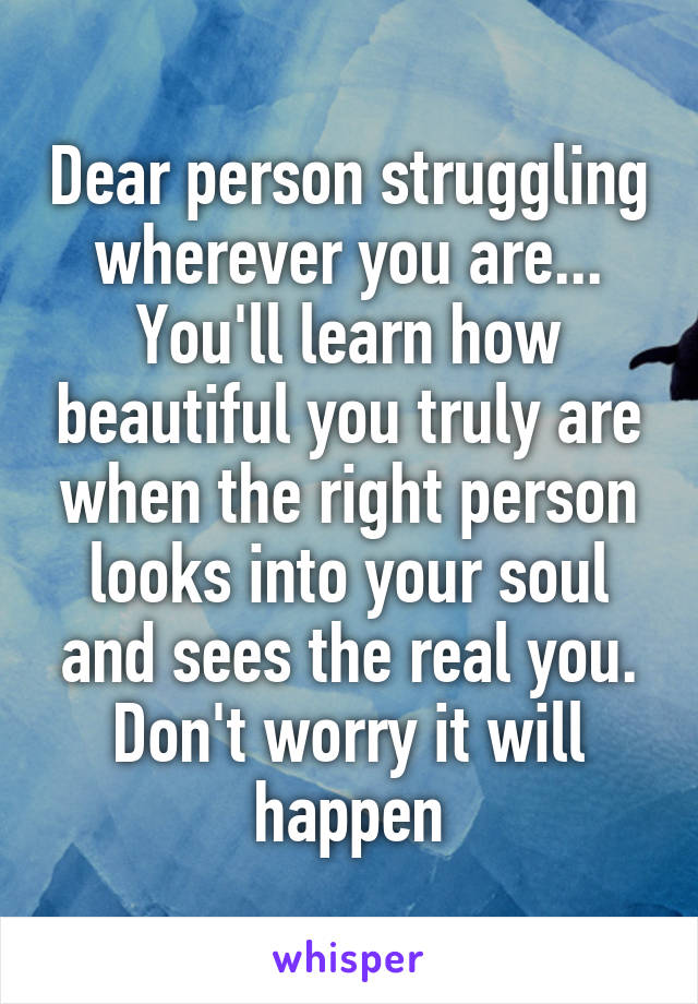 Dear person struggling wherever you are... You'll learn how beautiful you truly are when the right person looks into your soul and sees the real you. Don't worry it will happen