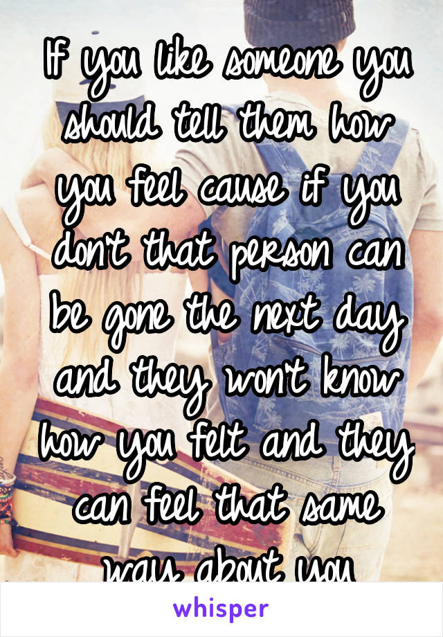 If you like someone you should tell them how you feel cause if you don't that person can be gone the next day and they won't know how you felt and they can feel that same way about you