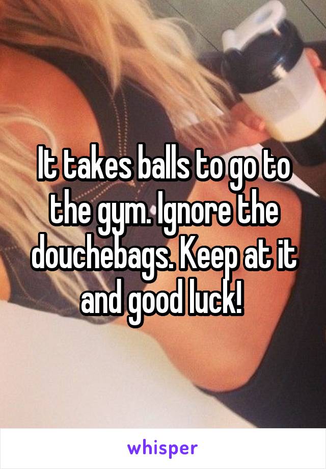 It takes balls to go to the gym. Ignore the douchebags. Keep at it and good luck! 