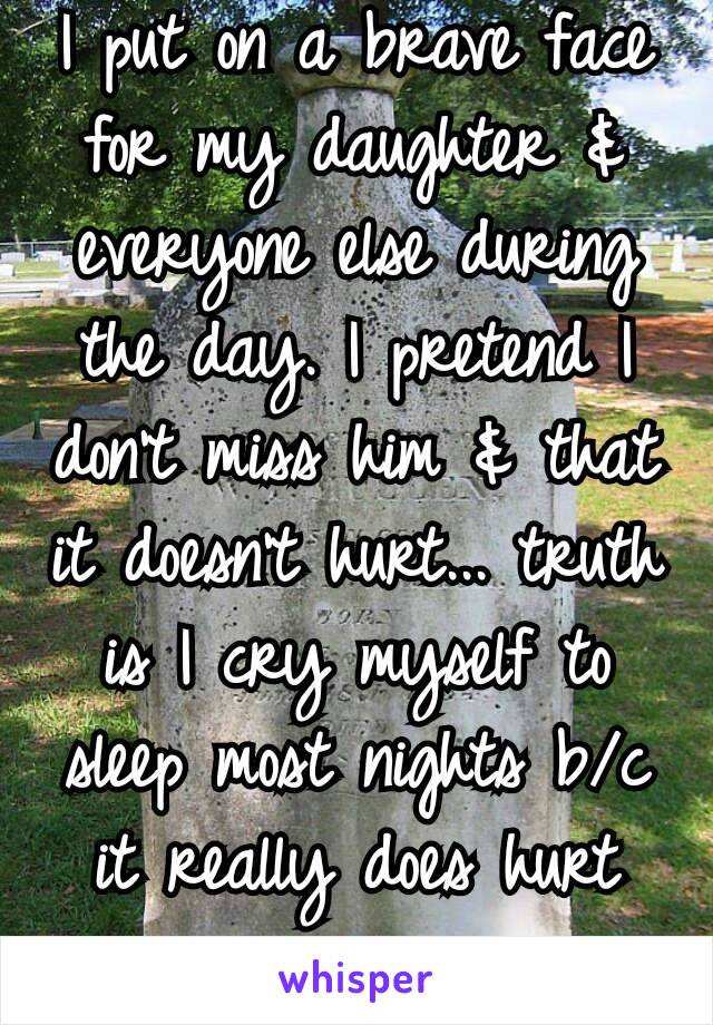 I put on a brave face for my daughter & everyone else during the day. I pretend I don't miss him & that it doesn't hurt... truth is I cry myself to sleep most nights b/c it really does hurt 💔