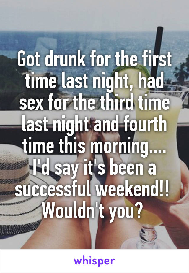 Got drunk for the first time last night, had sex for the third time last night and fourth time this morning.... I'd say it's been a successful weekend!! 
Wouldn't you? 