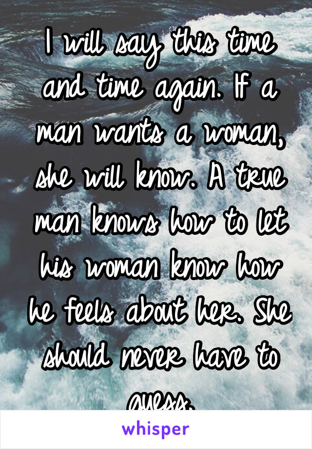 I will say this time and time again. If a man wants a woman, she will know. A true man knows how to let his woman know how he feels about her. She should never have to guess.