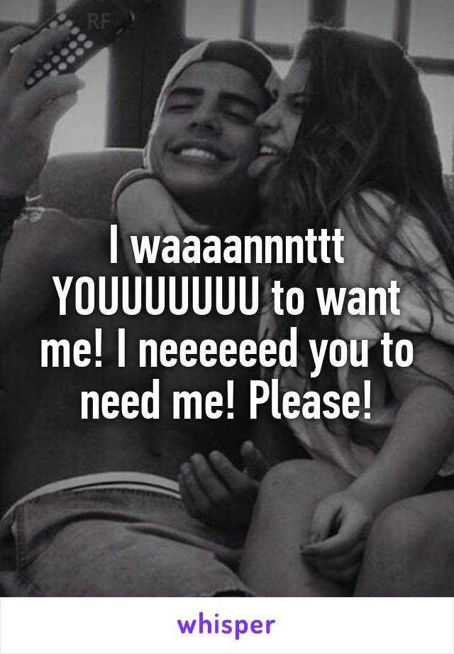 I waaaannnttt YOUUUUUUU to want me! I neeeeeed you to need me! Please!