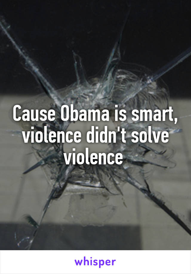 Cause Obama is smart, violence didn't solve violence 