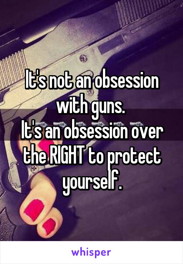 It's not an obsession with guns. 
It's an obsession over the RIGHT to protect yourself.