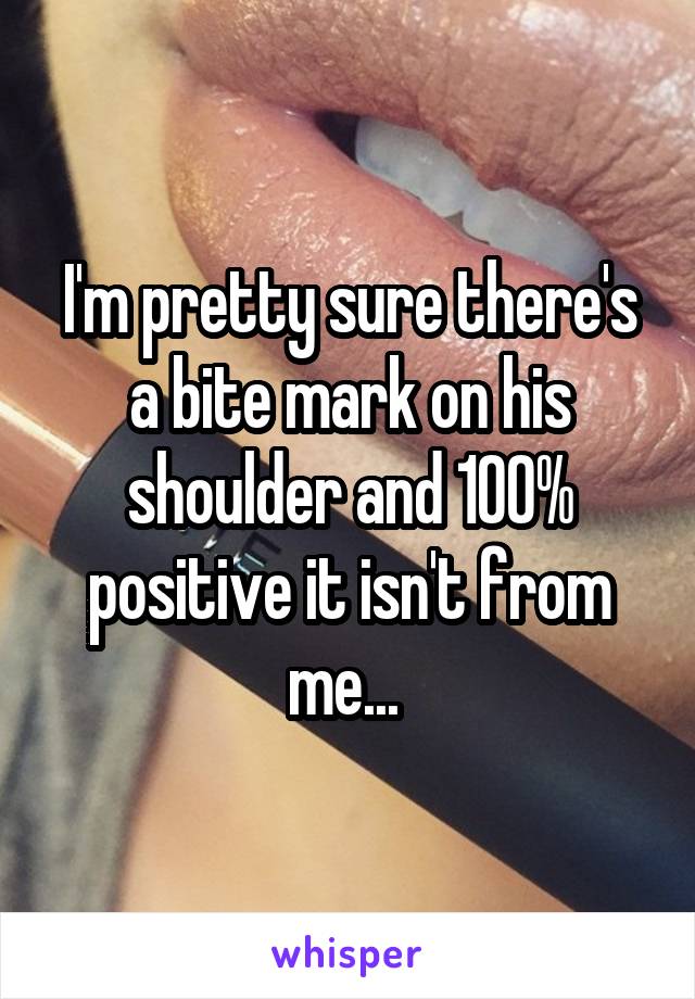 I'm pretty sure there's a bite mark on his shoulder and 100% positive it isn't from me... 