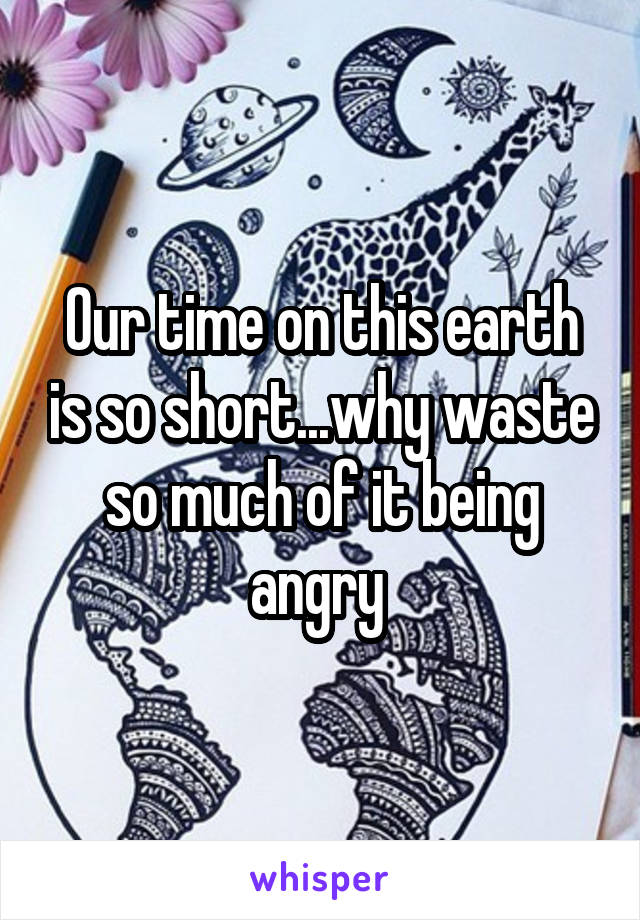 Our time on this earth is so short...why waste so much of it being angry 