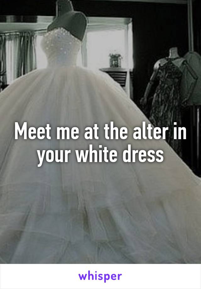 Meet me at the alter in your white dress