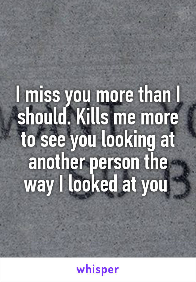 I miss you more than I should. Kills me more to see you looking at another person the way I looked at you 