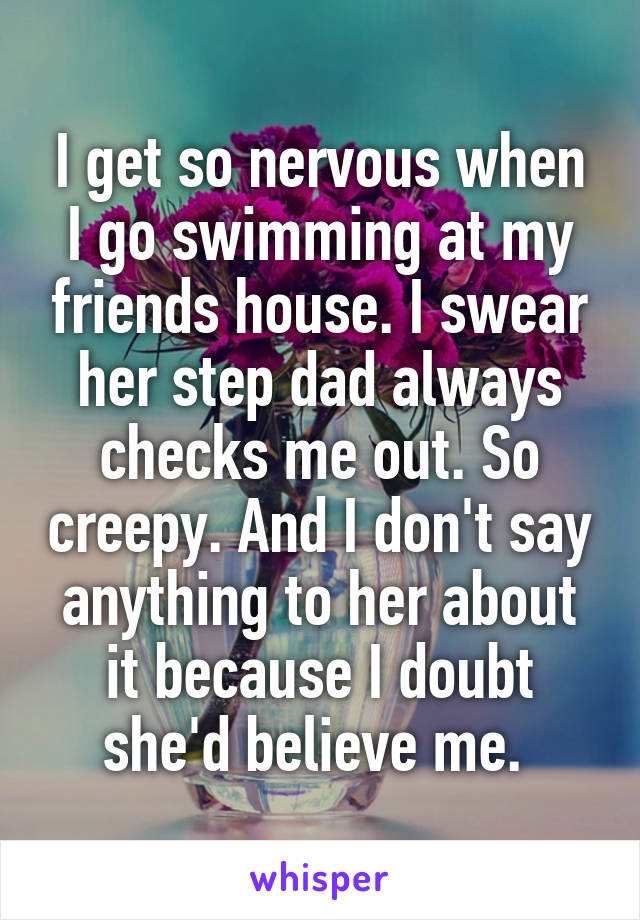 I get so nervous when I go swimming at my friends house. I swear her step dad always checks me out. So creepy. And I don't say anything to her about it because I doubt she'd believe me. 