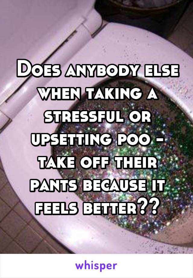 Does anybody else when taking a stressful or upsetting poo - take off their pants because it feels better??