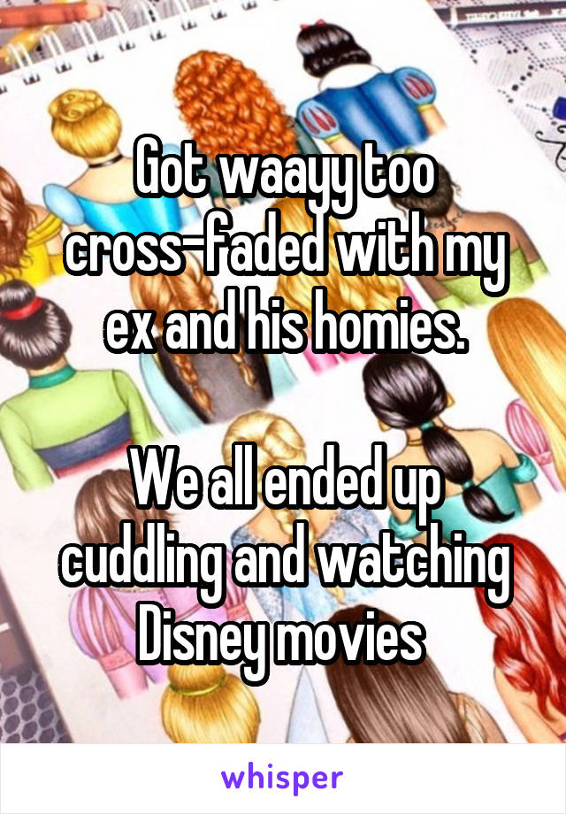 Got waayy too cross-faded with my ex and his homies.

We all ended up cuddling and watching Disney movies 