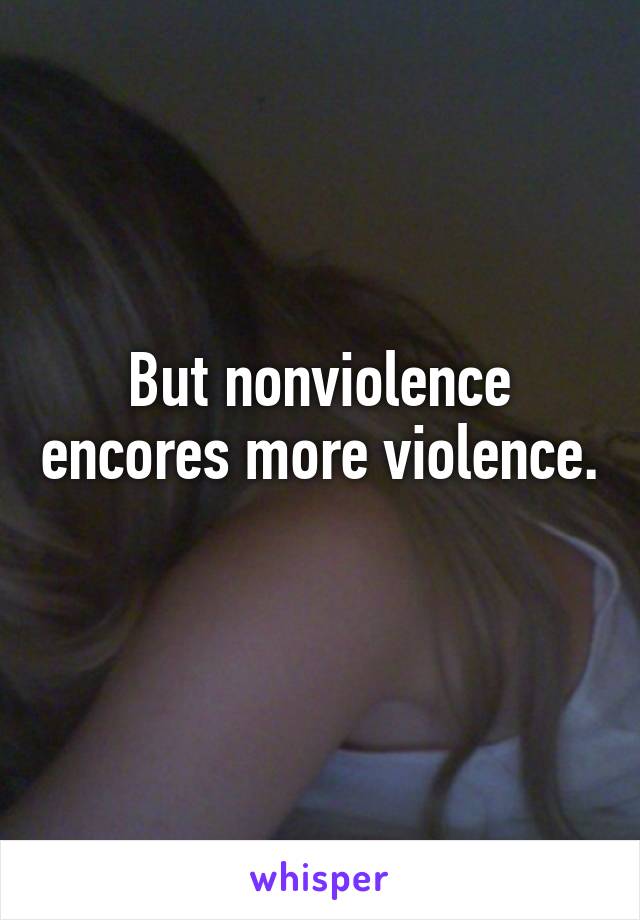 But nonviolence encores more violence. 