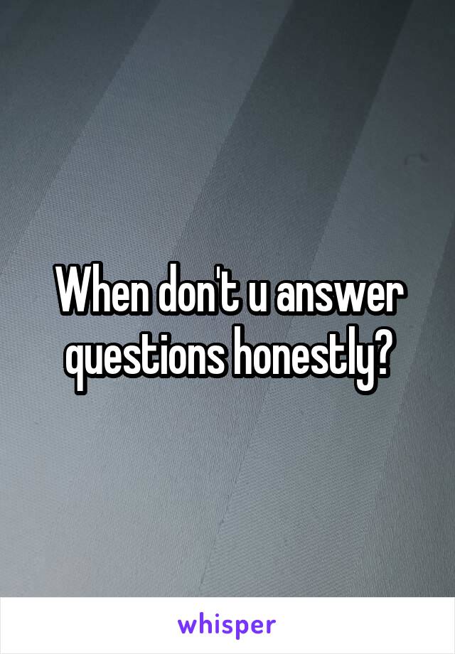 When don't u answer questions honestly?