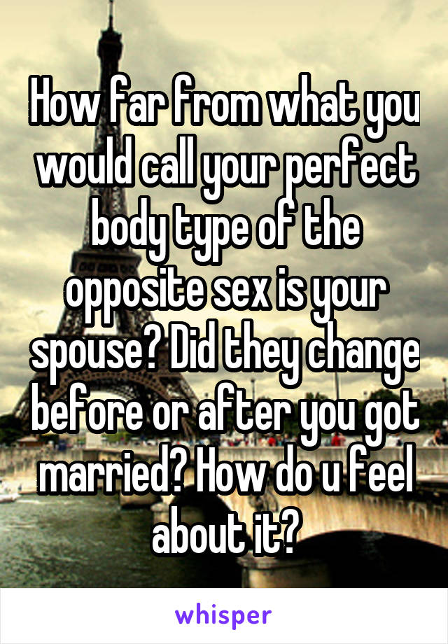 How far from what you would call your perfect body type of the opposite sex is your spouse? Did they change before or after you got married? How do u feel about it?