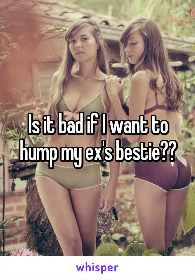 Is it bad if I want to hump my ex's bestie??