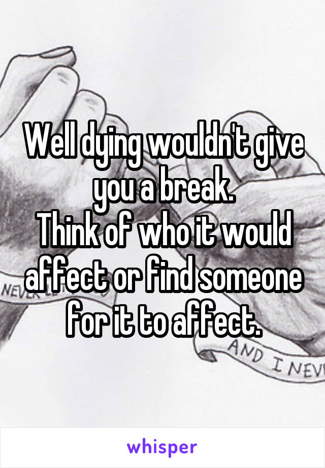 Well dying wouldn't give you a break.
Think of who it would affect or find someone for it to affect.