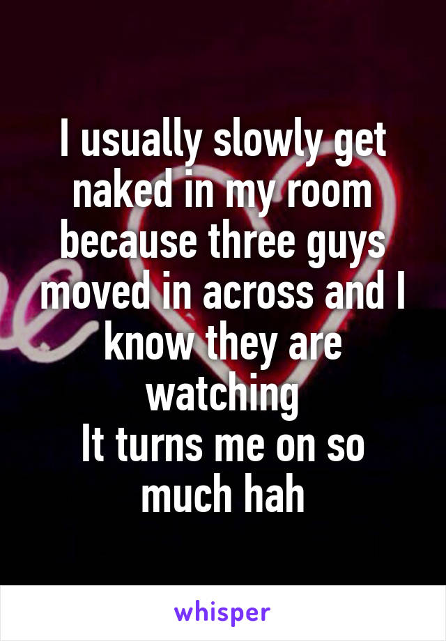 I usually slowly get naked in my room because three guys moved in across and I know they are watching
It turns me on so much hah