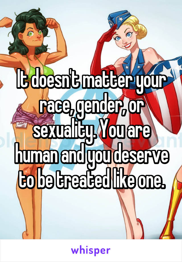 It doesn't matter your race, gender, or sexuality. You are human and you deserve to be treated like one.