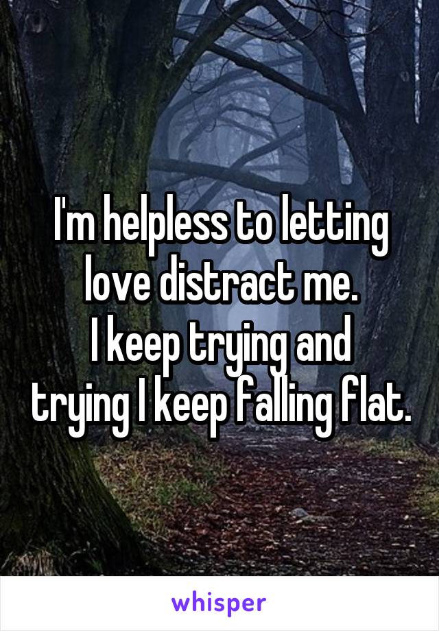 I'm helpless to letting love distract me.
I keep trying and trying I keep falling flat.