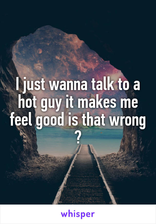 I just wanna talk to a hot guy it makes me feel good is that wrong ?