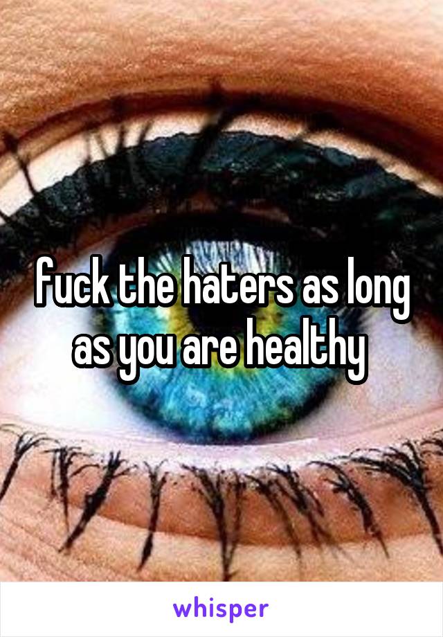 fuck the haters as long as you are healthy 