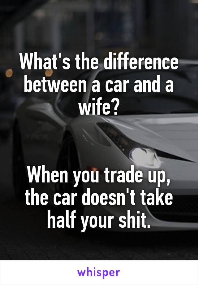 What's the difference between a car and a wife?


When you trade up, the car doesn't take half your shit.