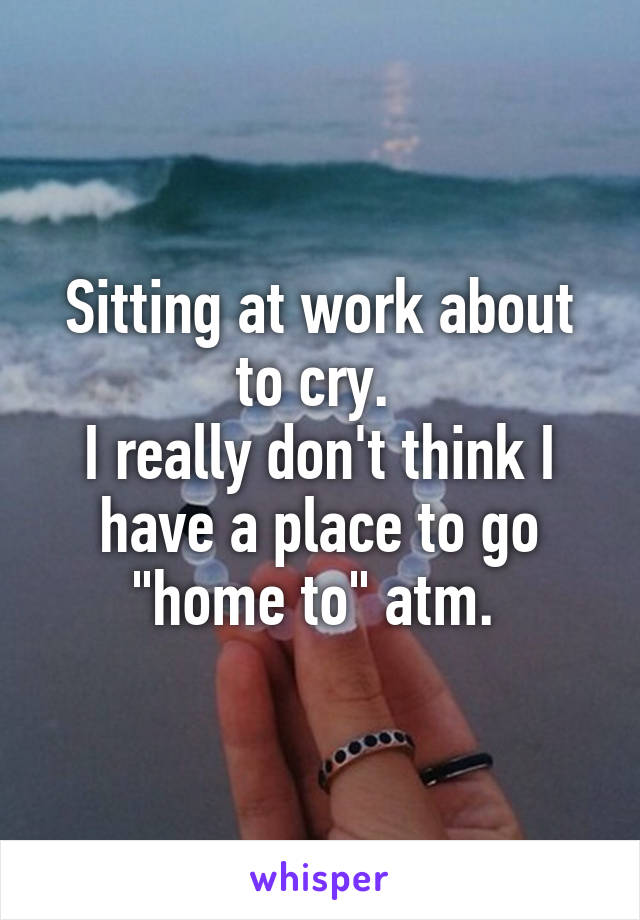 Sitting at work about to cry. 
I really don't think I have a place to go "home to" atm. 