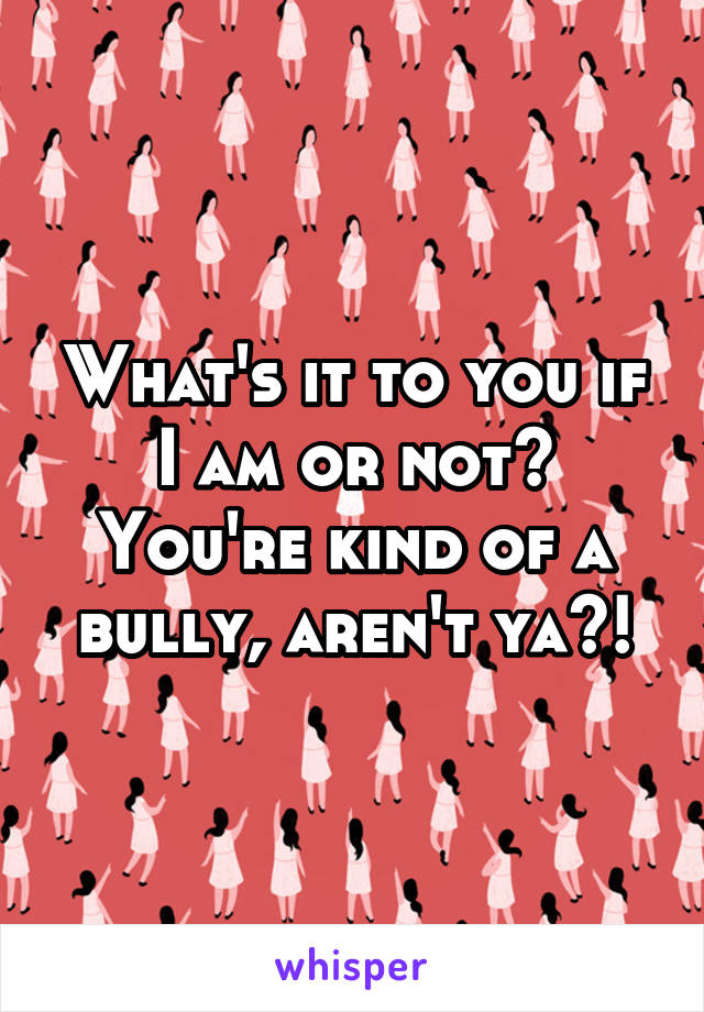 What's it to you if I am or not? You're kind of a bully, aren't ya?!