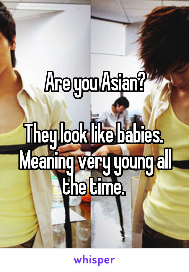 Are you Asian?

They look like babies. 
Meaning very young all the time. 