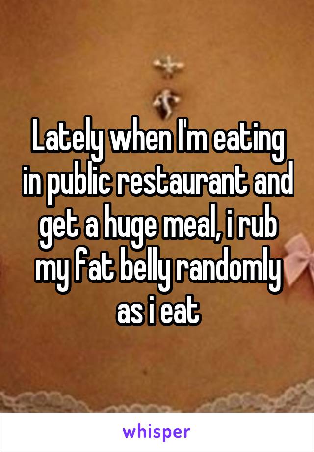 Lately when I'm eating in public restaurant and get a huge meal, i rub my fat belly randomly as i eat