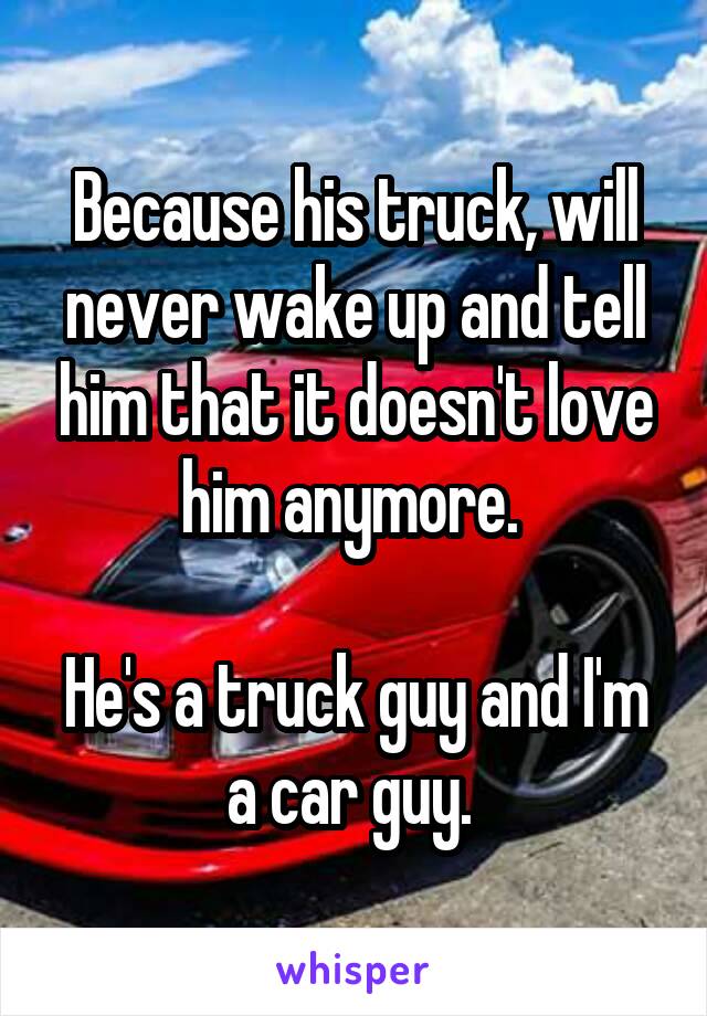 Because his truck, will never wake up and tell him that it doesn't love him anymore. 

He's a truck guy and I'm a car guy. 