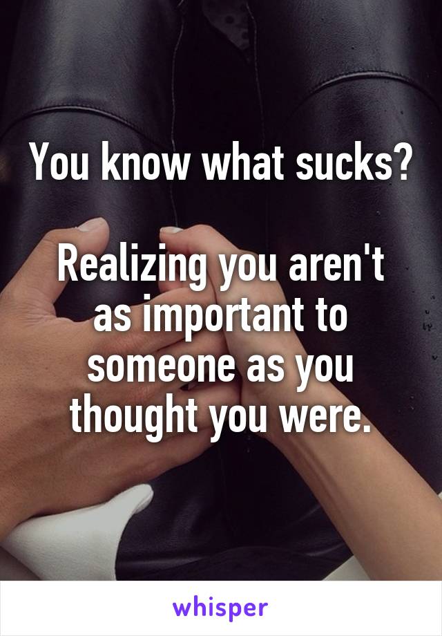 You know what sucks?

Realizing you aren't as important to someone as you thought you were.
