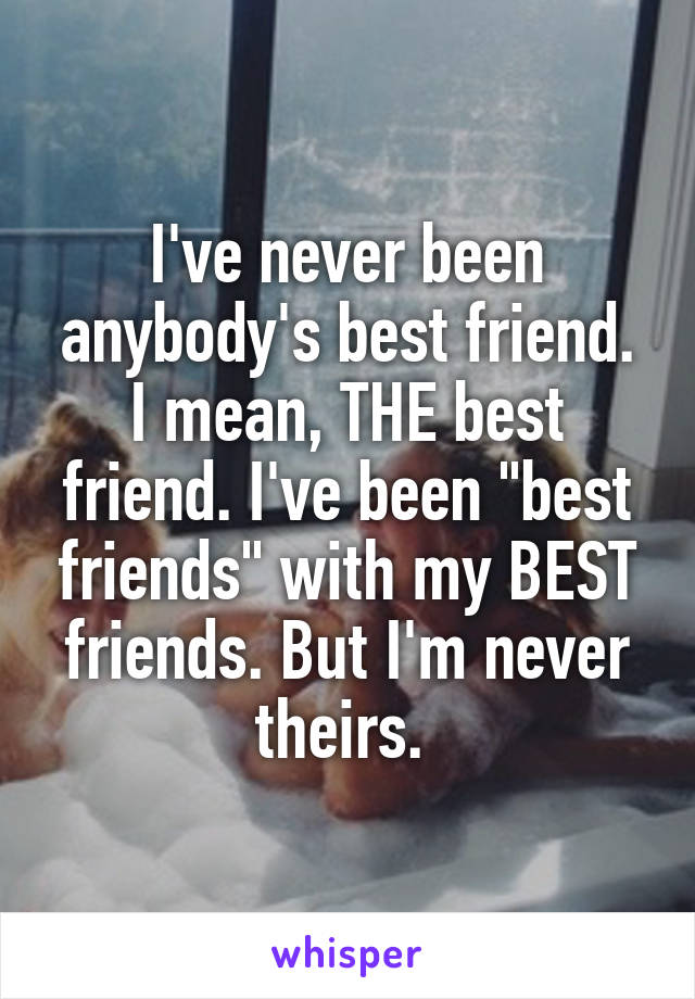 I've never been anybody's best friend. I mean, THE best friend. I've been "best friends" with my BEST friends. But I'm never theirs. 