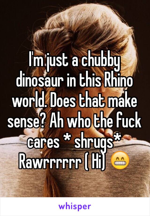 I'm just a chubby dinosaur in this Rhino world. Does that make sense? Ah who the fuck cares * shrugs* 
Rawrrrrrr ( Hi) 😁