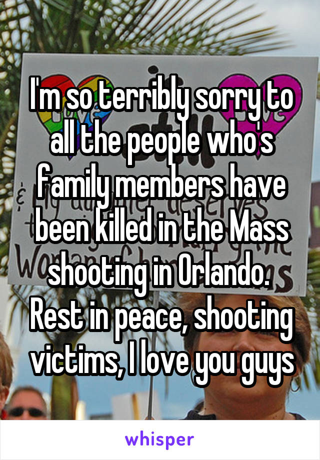 I'm so terribly sorry to all the people who's family members have been killed in the Mass shooting in Orlando.  Rest in peace, shooting victims, I love you guys