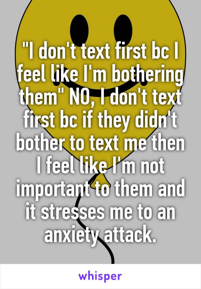 "I don't text first bc I feel like I'm bothering them" NO, I don't text first bc if they didn't bother to text me then I feel like I'm not important to them and it stresses me to an anxiety attack.