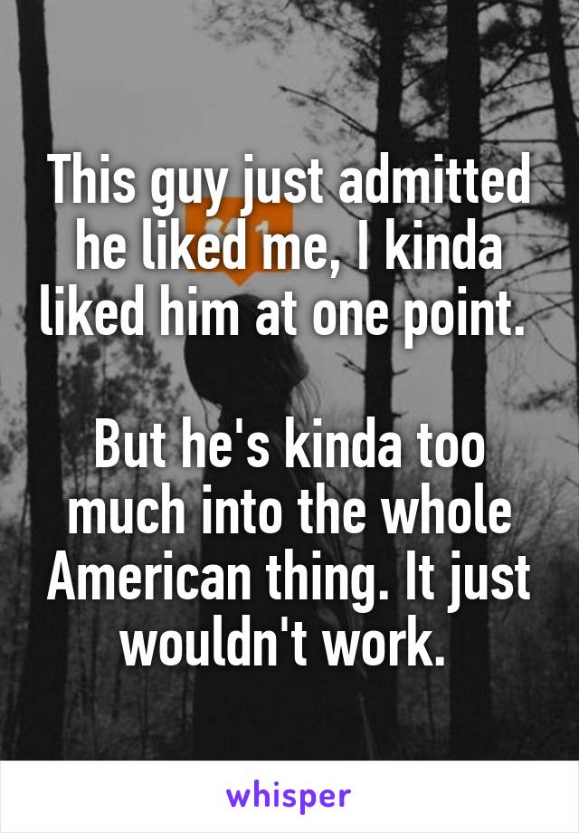 This guy just admitted he liked me, I kinda liked him at one point. 

But he's kinda too much into the whole American thing. It just wouldn't work. 