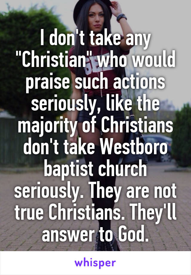 I don't take any "Christian" who would praise such actions seriously, like the majority of Christians don't take Westboro baptist church seriously. They are not true Christians. They'll answer to God.