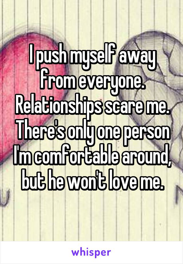 I push myself away from everyone. Relationships scare me. There's only one person I'm comfortable around, but he won't love me.
