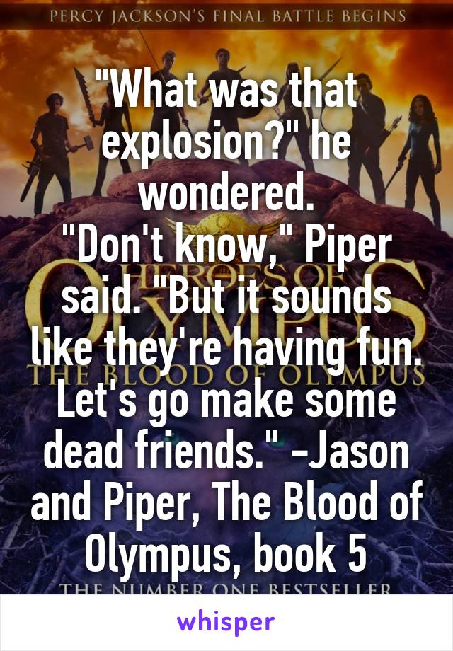 "What was that explosion?" he wondered.
"Don't know," Piper said. "But it sounds like they're having fun. Let's go make some dead friends." -Jason and Piper, The Blood of Olympus, book 5