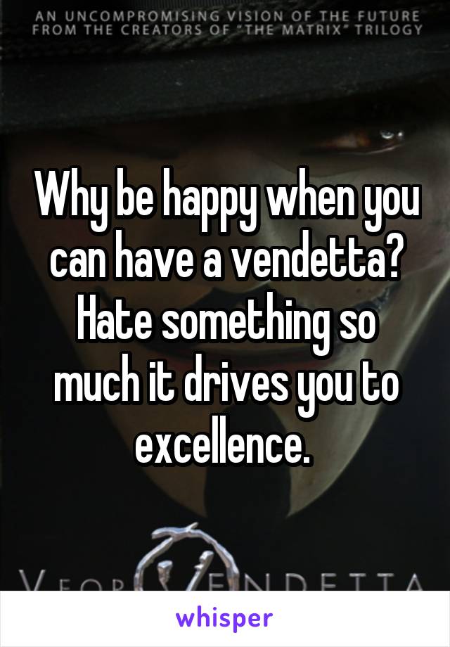 Why be happy when you can have a vendetta? Hate something so much it drives you to excellence. 